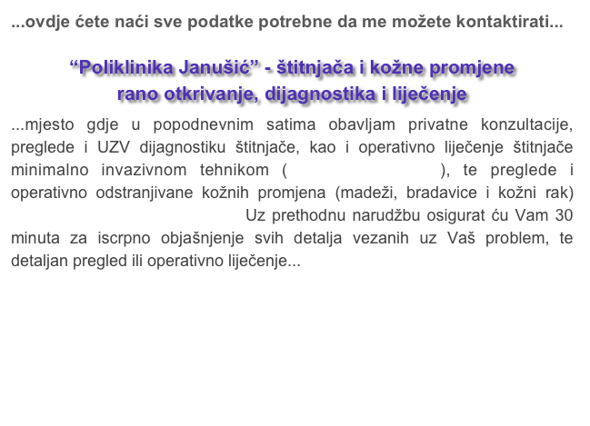 ...ovdje ćete naći sve podatke potrebne da me možete kontaktirati...
“Poliklinika Janušić” - štitnjača i kožne promjene
rano otkrivanje, dijagnostika i liječenje
...mjesto gdje u popodnevnim satima obavljam privatne konzultacije,  preglede i UZV dijagnostiku štitnjače, kao i operativno liječenje štitnjače minimalno invazivnom tehnikom (beskrvna operacija), te preglede i operativno odstranjivane kožnih promjena (madeži, bradavice i kožni rak) tehnikom operacije bez ožiljka. Uz prethodnu narudžbu osigurat ću Vam 30 minuta za iscrpno objašnjenje svih detalja vezanih uz Vaš problem, te detaljan pregled ili operativno liječenje...

