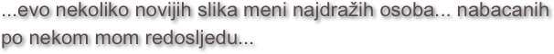 ...evo nekoliko novijih slika meni najdražih osoba... nabacanih po nekom mom redosljedu...