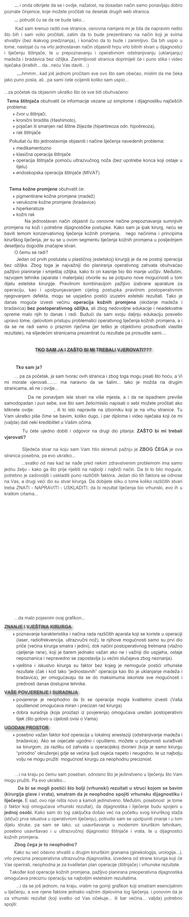         ... i onda otkrijete da se i ovdje, nažalost, na dosadan način samo ponavljaju dobro poznate činjenice, koje možete pročitati na desetak drugih web stranica.
        ... potrudit ću se da ne bude tako...
        Kad sam krenuo raditi ove stranice, osnovna namjera mi je bila da napravim nešto što bih i sam volio pročitati, zatim da to bude prezentirano na način koji je svima shvatljiv (bez ikakvog predznanja), i konačno da to bude i zanimljivo. Da bih uspio u tome, nastojat ću na vrlo jednostavan način objasniti hrpu vrlo bitnih stvari u dijagnostici i liječenju štitnjače, te u prepoznavanju i operativnom odstranjivanju (uklanjanju) madeža i bradavica bez ožiljka. Zanimljivosti stranica doprinijeti će i puno slika i video isječaka (kratkih... da...neću Vas daviti.. :)
        ....hmmm...kad još jednom pročitam sve ovo što sam obećao, mislim da me čeka jako puno posla, ali...pa sami ćete ocijeniti koliko sam uspio...
...za početak da objasnim ukratko što će sve biti obuhvaćeno:
Tema štitnjača obuhvatit će informacije vezane uz simptome i dijagnostiku najčešćih problema: 
čvor u štitnjači, 
kronični tiroiditis (Hashimoto), 
pojačan ili smanjen rad štitne žlijezde (hipertireoza odn. hipotireoza), 
rak štitnjače       
    Pokušat ću što jednostavnije objasniti i načine liječenja navedenih problema:
 medikamentozno
klasična operacija štitnjače
operacija štitnjače pomoću ultrazvučnog noža (bez upotrebe konca koji ostaje u tijelu)
endoskopska operacija štitnjače (MIVAT) 
    Tema kožne promjene obuhvatit će:
pigmentirane kožne promjene (madež)
verukozne kožne promjene (bradavice)
hiperkeratoze
kožni rak
        Na jednostavan način objasnit ću osnovne načine prepoznavanja sumnjivih promjena na koži i potrebne dijagnostičke postupke. Kako sam ja ipak kirurg, neću se baviti temom konzervativnog liječenja kožnih promjena,  nego načinima i principima kirurškog liječenja, jer su se u ovom segmentu liječenja kožnih promjena u posljednjem desetljeću dogodile značajne stvari. 
        O čemu se radi? 
        Jedan od prvih postulata u plastičnoj (estetskoj) kirurgiji je da ne postoji operacija bez ožiljka. Zbog toga je najvažniji dio planiranja operativnog zahvata obuhvaćao pažljivo planiranje i smještaj ožiljka, kako bi on kasnije bio što manje uočljiv. Međutim, razvojem tehnike (aparata i materijala) otvorile su se potpuno nove mogućnosti u tom dijelu estetske kirurgije. Pravilnom kombinacijom pažljivo izabrane aparature za operaciju, kao i upotpunjavanjem cijelog postupka pravilnim postoperativnim njegovanjem defekta, mogu se uspješno postići izuzetni estetski rezultati. Tako je danas moguće izvesti većinu operacija kožnih promjena (skidanje madeža i bradavica) bez postoperativnog ožiljka, ali zbog nedovoljne edukacije i neadekvatne opreme malo njih to danas i radi. Budući da sam svoju daljnju edukaciju posvetio upravo tome, cjelovitom pristupu problematici operativnog liječenja kožnih promjena, a i da se ne radi samo o praznim riječima (jer teško je objektivno prosuđivati vlastite rezultate), na slijedećim stranicama prezentirat ću rezultate pa prosudite sami....

TKO sam ja i ZAŠTO bi mi trebali vjerovati???
       
         Tko sam ja?
        ... pa za početak, ja sam tvorac ovih stranica i zbog toga mogu pisati što hoću, a Vi mi morate vjerovati........ ma naravno da se šalim... tako je možda na drugim stranicama, ali ne i ovdje...
        Da ne ponavljam iste stvari na više mjesta, a i da ne ispadnem previše samodopadan i pun sebe, sve što sam želio/mislio napisati o sebi možete pročitati ako kliknete ovdje: O MENI, ili to isto napravite na izborniku koji je na vrhu stranice. Tu Vam ukratko piše čime se bavim, koliko dugo, i par diploma i video isječaka koji će mi (valjda) dati neki kredibilitet u Vašim očima. 
      Tu ćete ujedno dobiti i odgovor na drugi dio pitanja: ZAŠTO bi mi trebali vjerovati?

        Sljedeća stvar na koju sam Vam htio skrenuti pažnju je ZBOG ČEGA je ova stranica posebna, pa evo ukratko...
        ...svatko od nas kad se nađe pred nekim zdravstvenim problemom ima samo jednu želju - kako ga što prije riješiti na najbolji i najbrži način. Da bi to bilo moguće, potrebno je zadovoljiti i uskladiti puno različitih faktora. Jedan dio tih faktora se odnose na Vas, a drugi veći dio su stvar kirurga. Da dobijete sliku o tome koliko različitih stvari treba ZNATI - NAPRAVITI - USKLADITI, da bi rezultat liječenja bio vrhunski, evo ih u kratkim crtama...





   













        ...da malo pojasnim ovaj grafikon...
ZNANJE I VJEŠTINA KIRURGA 
poznavanje karakteristika i načina rada različitih aparata koji se koriste u operaciji (laser, radiofrekvencija, ultrazvučni nož), te njihove mogućnosti samo su prvi dio priče (većina kirurga smatra i jedini), dok načini postoperativnog tretmana (vlažno cijeljenje rane), koji je barem jednako važan ako ne i važniji dio uspjeha, ostaje nepoznanica i nepravedno se zapostavlja (u većini slučajeva zbog neznanja). 
vještina i iskustvo kirurga su faktor bez kojeg je nemoguće postići vrhunske rezultate (čak i kod tako “jednostavnih” operacija kao što je uklanjanje madeža i bradavica), jer omogućavaju da se do maksimuma iskoriste sve mogućnosti i prednosti danas dostupne tehnike.
VAŠE POVJERENJE I SURADNJA
povjerenje je neophodno da bi se operacija mogla kvalitetno izvesti (Vaša opuštenost omogućava miran i precizan rad kirurga)
dobra suradnja (koja proizlazi iz povjerenja) omogućava uredan postoperativni tijek (što gotovo u cijelosti ovisi o Vama)
UGODAN PROSTOR
posebno važan faktor kod operacija u lokalnoj anesteziji (odstranjivanje madeža i bradavica). Ako se osjećate ugodno i opušteno, možete u potpunosti surađivati sa kirurgom, za razliku od zahvata u operacijskoj dvorani (koja je samo kirurgu “prirodno” okruženje) gdje se većina ljudi osjeća napeto i neugodno, te uz najbolju volju ne mogu pružiti  mogućnost kirurgu za neophodnu preciznost.

        ...i na kraju po čemu sam poseban, odnosno što je jedinstveno u liječenju što Vam mogu pružiti. Pa evo ukratko...
        Da bi se mogli postići što bolji (vrhunski) rezultati u struci kojom se bavim (kirurgija glave i vrata), smatram da je neophodno spojiti vrhunsku dijagnostiku i liječenje. E sad, ovo nije ništa novo a kamoli jedinstveno. Međutim, posebnost  je tome (i faktor koji omogućava vrhunski rezultat), da dijagnostika i liječenje budu spojeni u jednoj osobi. Kako sam do tog zaključka došao već na početku svog kirurškog staža (stičući prva iskustva u operativnom liječenju), potrudio sam se upotpuniti znanje i u tom dijelu struke, pa sam se tako, uz usavršavanje u modernim kirurškim tehnikam, posebno usavršavao i u ultrazvučnoj dijagnostici štitnjače i vrata, te u dijagnostici kožnih promjena. 
        Zbog čega je to neophodno?
       Kako su već odavno shvatili u drugim kirurškim granama (ginekologija, urologija...), vrlo precizna preoperativna ultrazvučna dijagnostika, izvedena od strane kirurga koji će Vas operirati, neophodna je za kvalitetan plan operacije (štitnjače) i vrhunske rezultate.
    Također kod operacije kožnih promjena, pažljivo planirana preoperativna dijagnostika omogućava preciznu operaciju sa najboljim estetskim rezultatima.
        ...i da se još jednom, na kraju, vratim na gornji grafikon koji smatram esencijalnim u liječenju, a sve njene faktore jednako važnim dijelovima tog liječenja, i ponovim da je za vrhunski rezultat (koji svatko od Vas očekuje... ili bar većina... valjda) potrebno spojiti:
